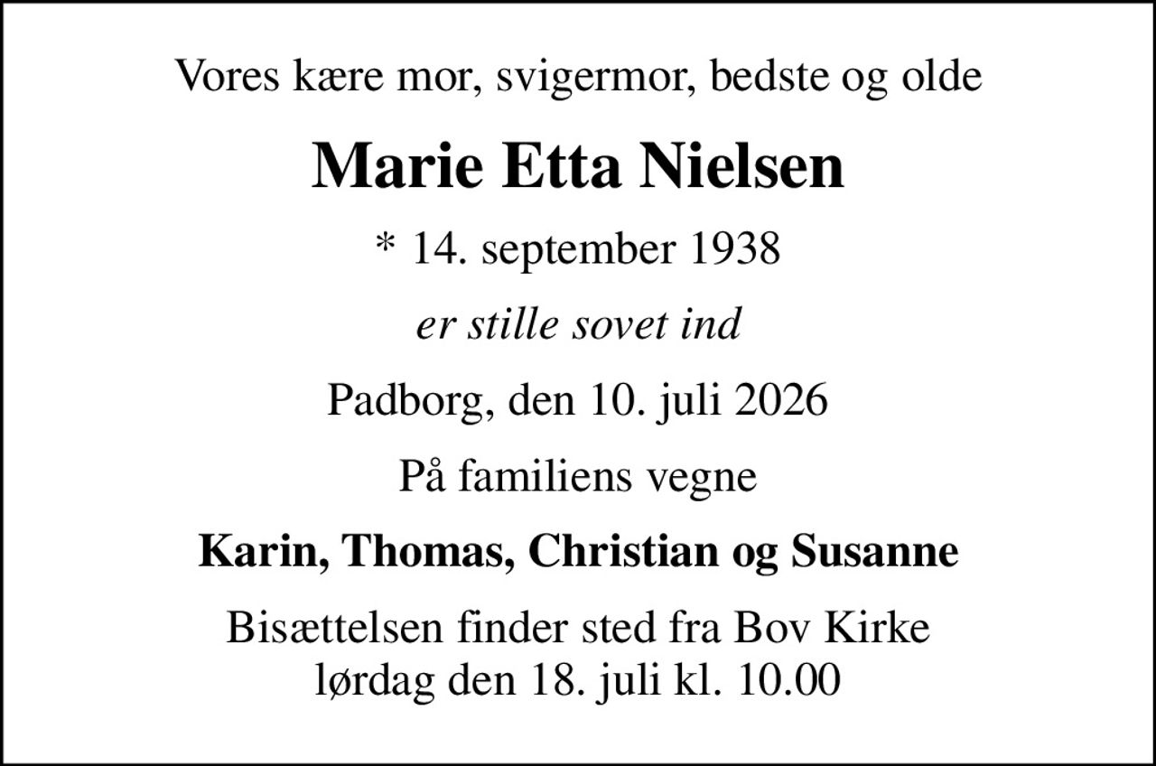 Vores kære mor, svigermor, bedste og olde
Marie Etta Nielsen
* 14. september 1938
er stille sovet ind
Padborg, den 10. juli 2026
På familiens vegne
Karin, Thomas, Christian og Susanne
Bisættelsen finder sted fra Bov Kirke  lørdag den 18. juli kl. 10.00