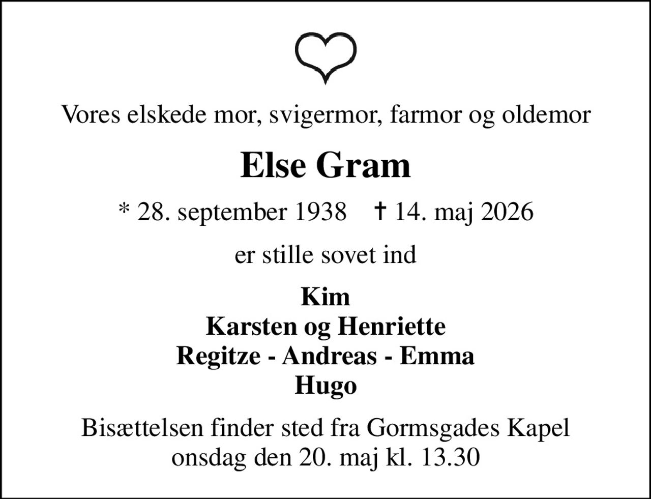 Vores elskede mor, svigermor, farmor og oldemor
Else Gram
* 28. september 1938    ✝ 14. maj 2026
er stille sovet ind
Kim Karsten og Henriette Regitze - Andreas - Emma Hugo
Bisættelsen finder sted fra Gormsgades Kapel  onsdag den 20. maj kl. 13.30