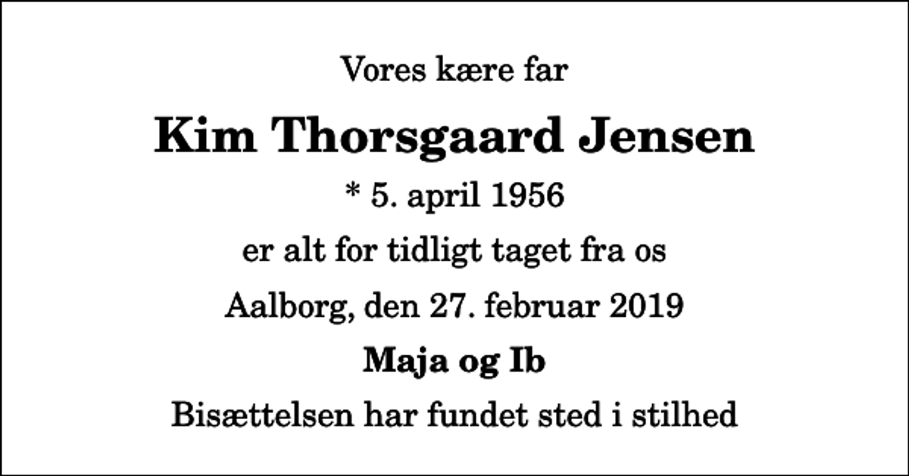 <p>Vores kære far<br />Kim Thorsgaard Jensen<br />* 5. april 1956<br />er alt for tidligt taget fra os<br />Aalborg, den 27. februar 2019<br />Maja og Ib<br />Bisættelsen har fundet sted i stilhed</p>