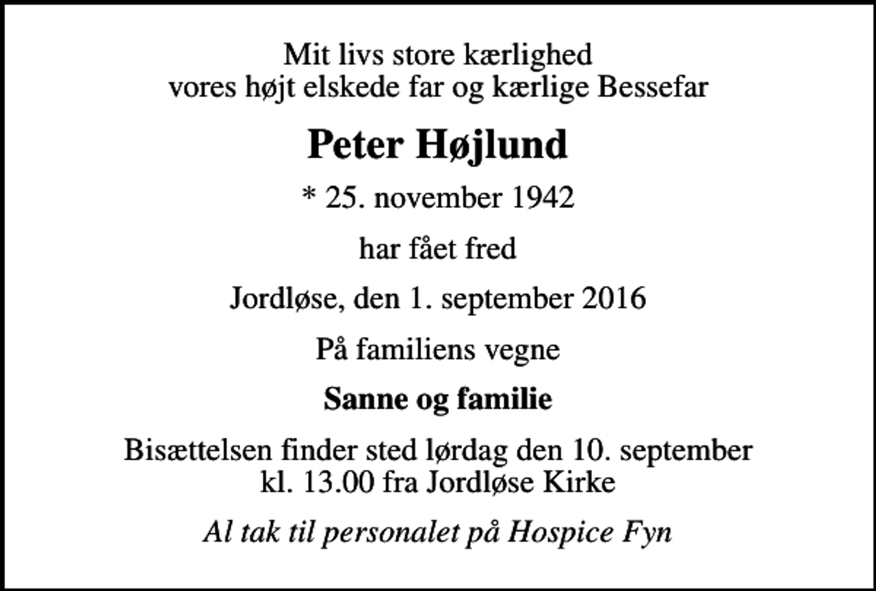 <p>Mit livs store kærlighed vores højt elskede far og kærlige Bessefar<br />Peter Højlund<br />* 25. november 1942<br />har fået fred<br />Jordløse, den 1. september 2016<br />På familiens vegne<br />Sanne og familie<br />Bisættelsen finder sted lørdag den 10. september kl. 13.00 fra Jordløse Kirke<br />Al tak til personalet på Hospice Fyn</p>