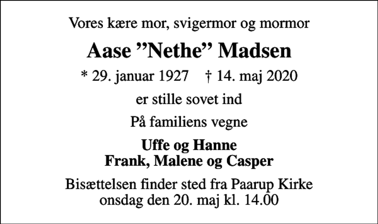 <p>Vores kære mor, svigermor og mormor<br />Aase Nethe Madsen<br />* 29. januar 1927 ✝ 14. maj 2020<br />er stille sovet ind<br />På familiens vegne<br />Uffe og Hanne Frank, Malene og Casper<br />Bisættelsen finder sted fra Paarup Kirke onsdag den 20. maj kl. 14.00</p>