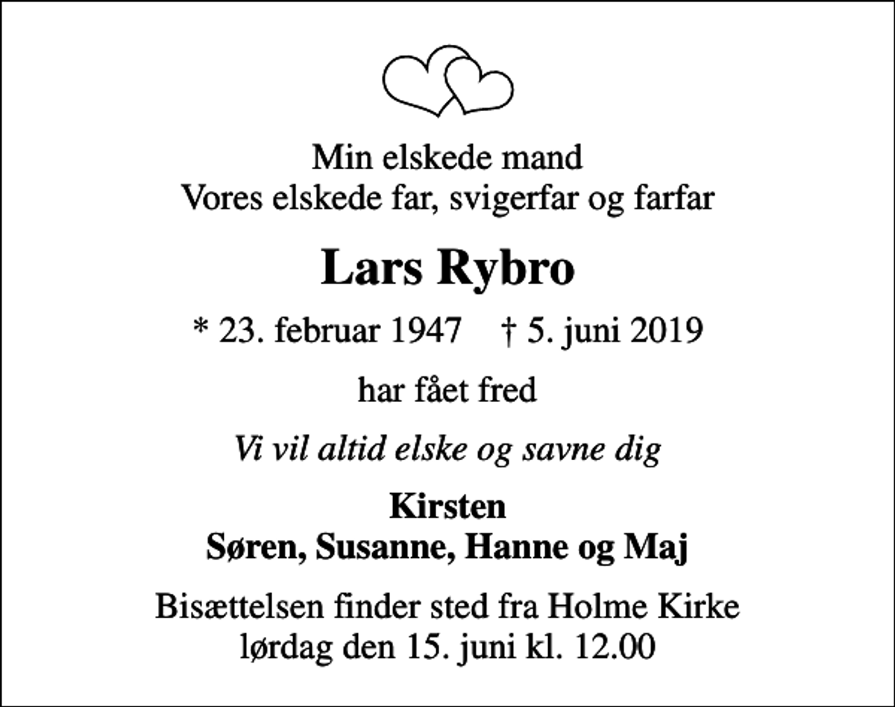 <p>Min elskede mand Vores elskede far, svigerfar og farfar<br />Lars Rybro<br />* 23. februar 1947 ✝ 5. juni 2019<br />har fået fred<br />Vi vil altid elske og savne dig<br />Kirsten Søren, Susanne, Hanne og Maj<br />Bisættelsen finder sted fra Holme Kirke lørdag den 15. juni kl. 12.00</p>