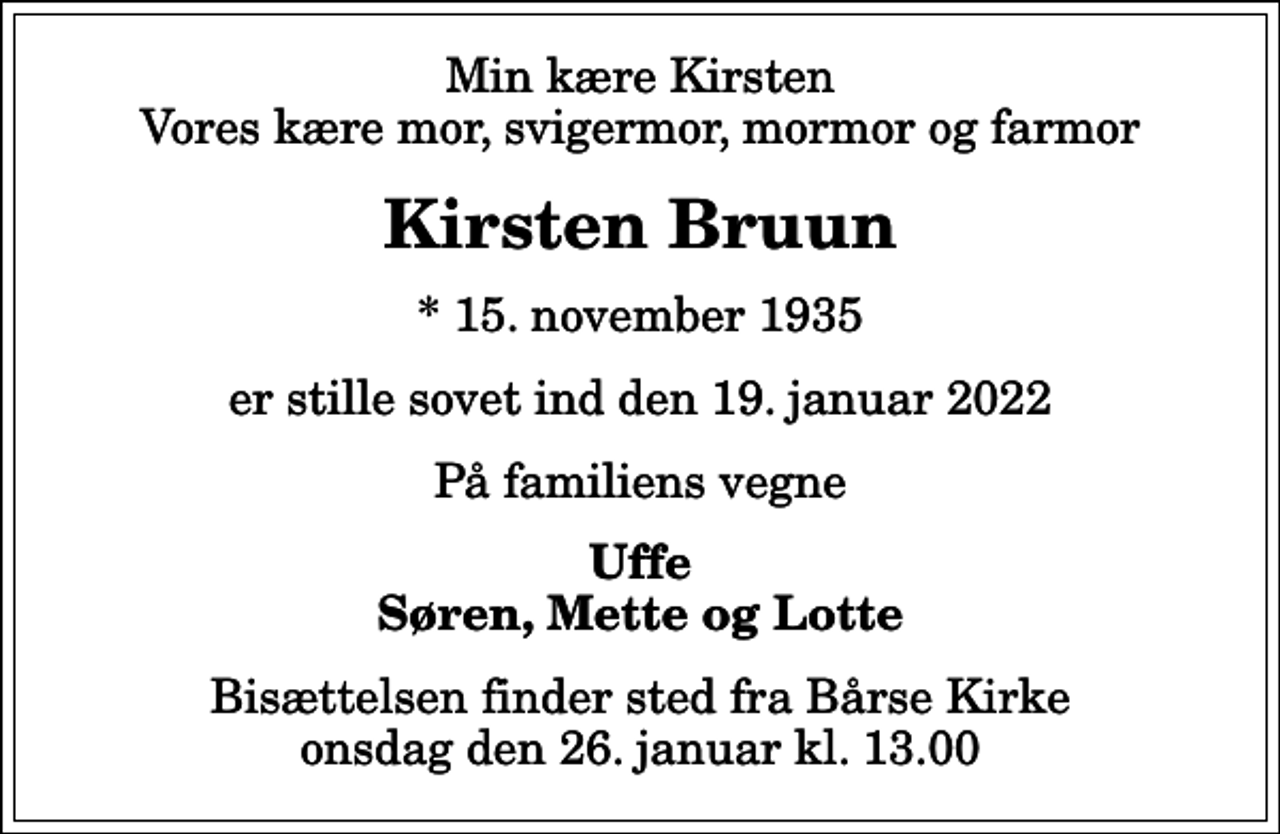<p>Min kære Kirsten Vores kære mor, svigermor, mormor og farmor<br />Kirsten Bruun<br />* 15. november 1935<br />er stille sovet ind den 19. januar 2022<br />På familiens vegne<br />Uffe Søren, Mette og Lotte<br />Bisættelsen finder sted fra Bårse Kirke onsdag den 26. januar kl. 13.00</p>
