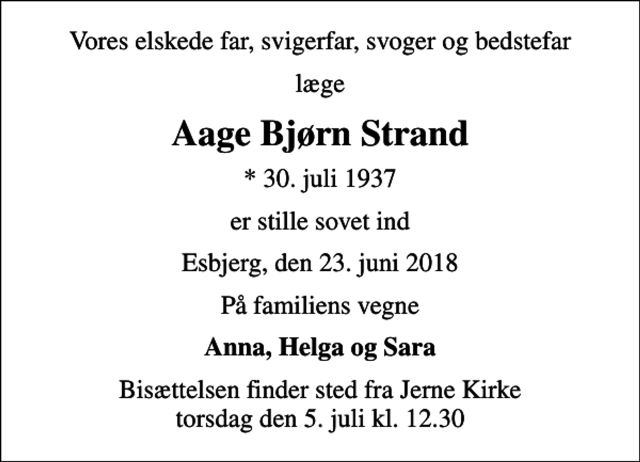 <p>Vores elskede far, svigerfar, svoger og bedstefar<br />læge<br />Aage Bjørn Strand<br />* 30. juli 1937<br />er stille sovet ind<br />Esbjerg, den 23. juni 2018<br />På familiens vegne<br />Anna, Helga og Sara<br />Bisættelsen finder sted fra Jerne Kirke torsdag den 5. juli kl. 12.30</p>