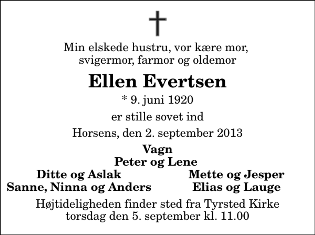 <p>Min elskede hustru, vor kære mor, svigermor, farmor og oldemor<br />Ellen Evertsen<br />* 9. juni 1920<br />er stille sovet ind<br />Horsens, den 2. september 2013<br />Vagn Peter og Lene<br />Ditte og Aslak<br />Mette og Jesper<br />Sanne, Ninna og Anders<br />Elias og Lauge<br />Højtideligheden finder sted fra Tyrsted Kirke torsdag den 5. september kl. 11.00</p>
