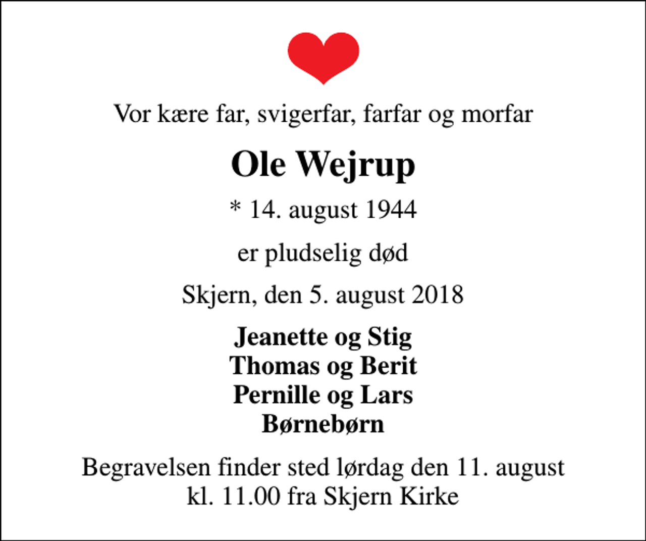 <p>Vor kære far, svigerfar, farfar og morfar<br />Ole Wejrup<br />* 14. august 1944<br />er pludselig død<br />Skjern, den 5. august 2018<br />Jeanette og Stig Thomas og Berit Pernille og Lars Børnebørn<br />Begravelsen finder sted lørdag den 11. august kl. 11.00 fra Skjern Kirke</p>