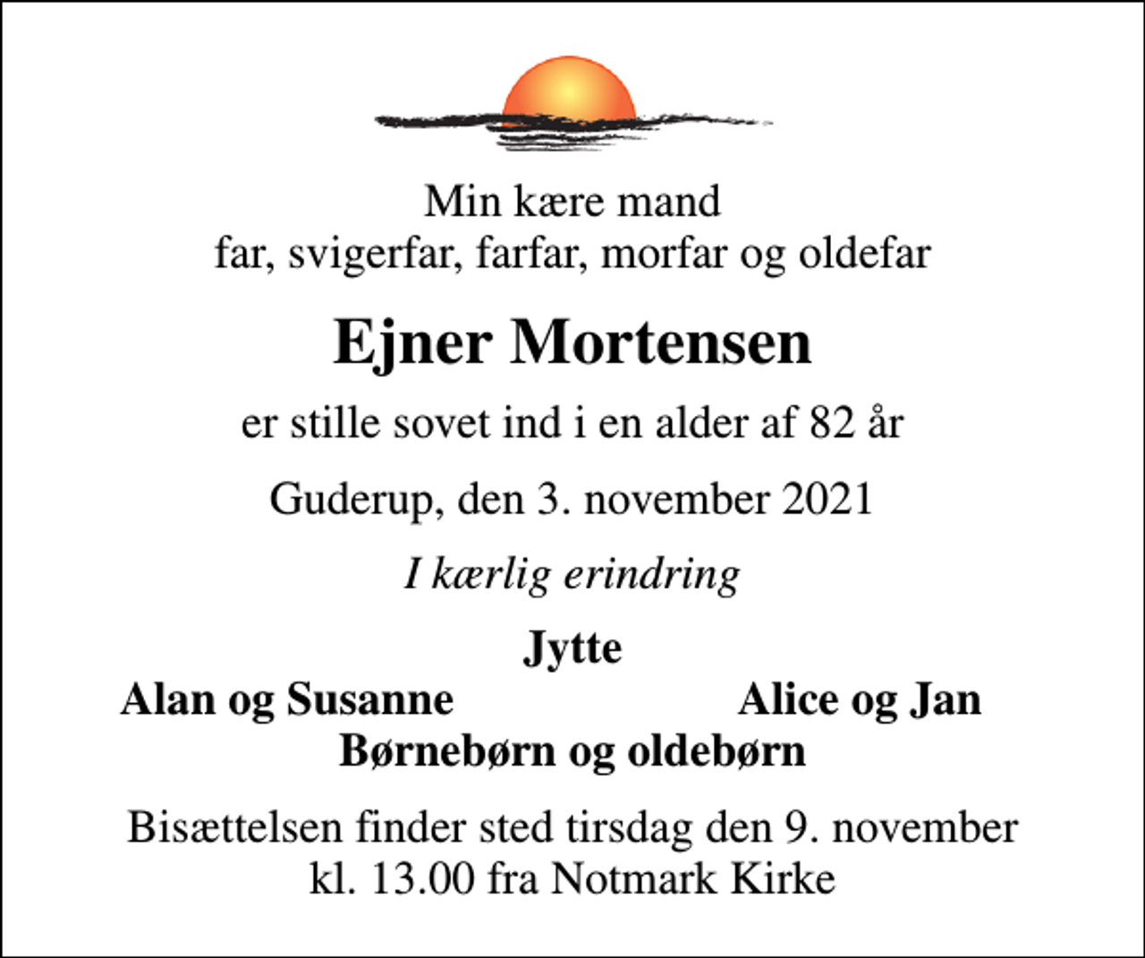 <p>Min kære mand far, svigerfar, farfar, morfar og oldefar<br />Ejner Mortensen<br />er stille sovet ind i en alder af 82 år<br />Guderup, den 3. november 2021<br />I kærlig erindring<br />Jytte<br />Alan og Susanne<br />Alice og Jan<br />Bisættelsen finder sted tirsdag den 9. november kl. 13.00 fra Notmark Kirke</p>