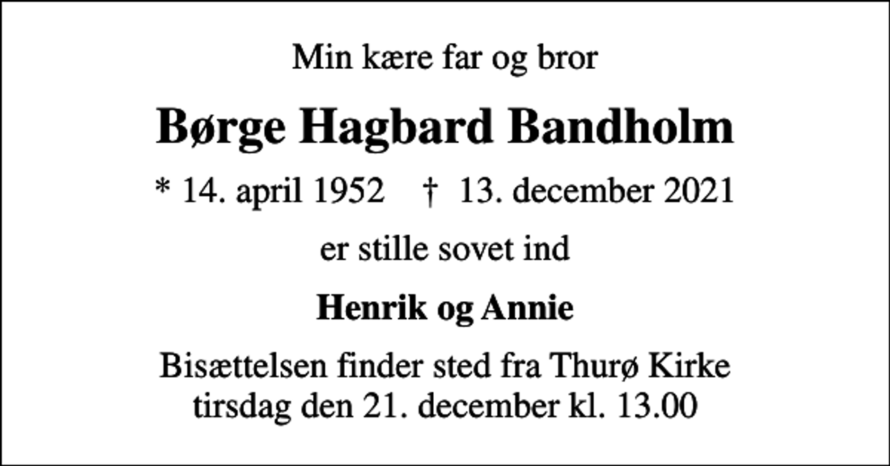 <p>Min kære far og bror<br />Børge Hagbard Bandholm<br />* 14. april 1952 ✝ 13. december 2021<br />er stille sovet ind<br />Henrik og Annie<br />Bisættelsen finder sted fra Thurø Kirke tirsdag den 21. december kl. 13.00</p>