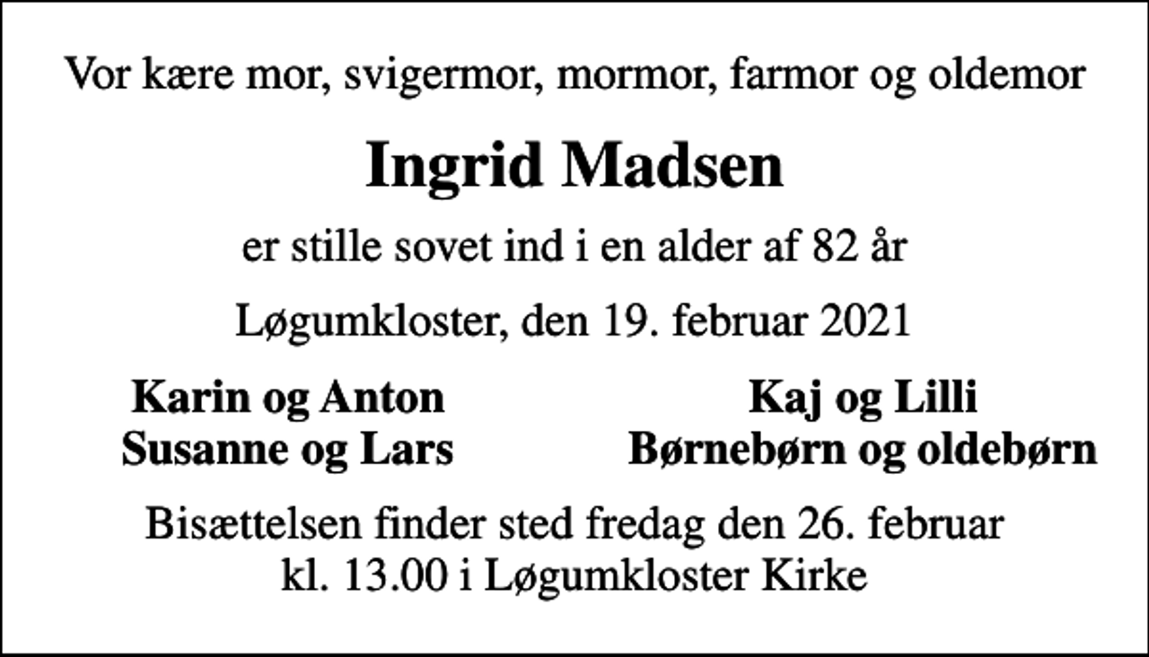 <p>Vor kære mor, svigermor, mormor, farmor og oldemor<br />Ingrid Madsen<br />er stille sovet ind i en alder af 82 år<br />Løgumkloster, den 19. februar 2021<br />Karin og Anton<br />Kaj og Lilli<br />Susanne og Lars<br />Børnebørn og oldebørn<br />Bisættelsen finder sted fredag den 26. februar kl. 13.00 i Løgumkloster Kirke</p>