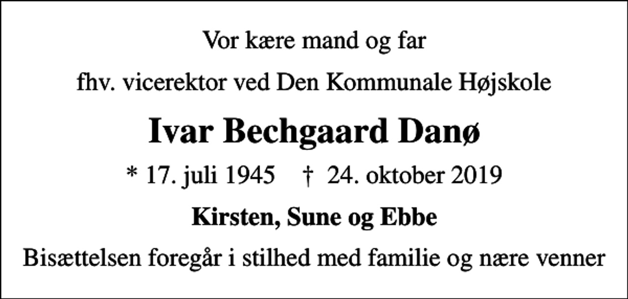 <p>Vor kære mand og far<br />fhv. vicerektor ved Den Kommunale Højskole<br />Ivar Bechgaard Danø<br />* 17. juli 1945 ✝ 24. oktober 2019<br />Kirsten, Sune og Ebbe<br />Bisættelsen foregår i stilhed med familie og nære venner</p>