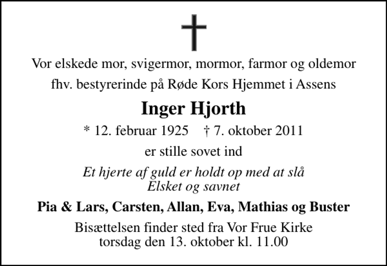 <p>Vor elskede mor, svigermor, mormor, farmor og oldemor<br />fhv. bestyrerinde på Røde Kors Hjemmet i Assens<br />Inger Hjorth<br />* 12. februar 1925 ✝ 7. oktober 2011<br />er stille sovet ind<br />Et hjerte af guld er holdt op med at slå Elsket og savnet<br />Pia &amp; Lars, Carsten, Allan, Eva, Mathias og Buster<br />Bisættelsen finder sted fra Vor Frue Kirke torsdag den 13. oktober kl. 11.00</p>