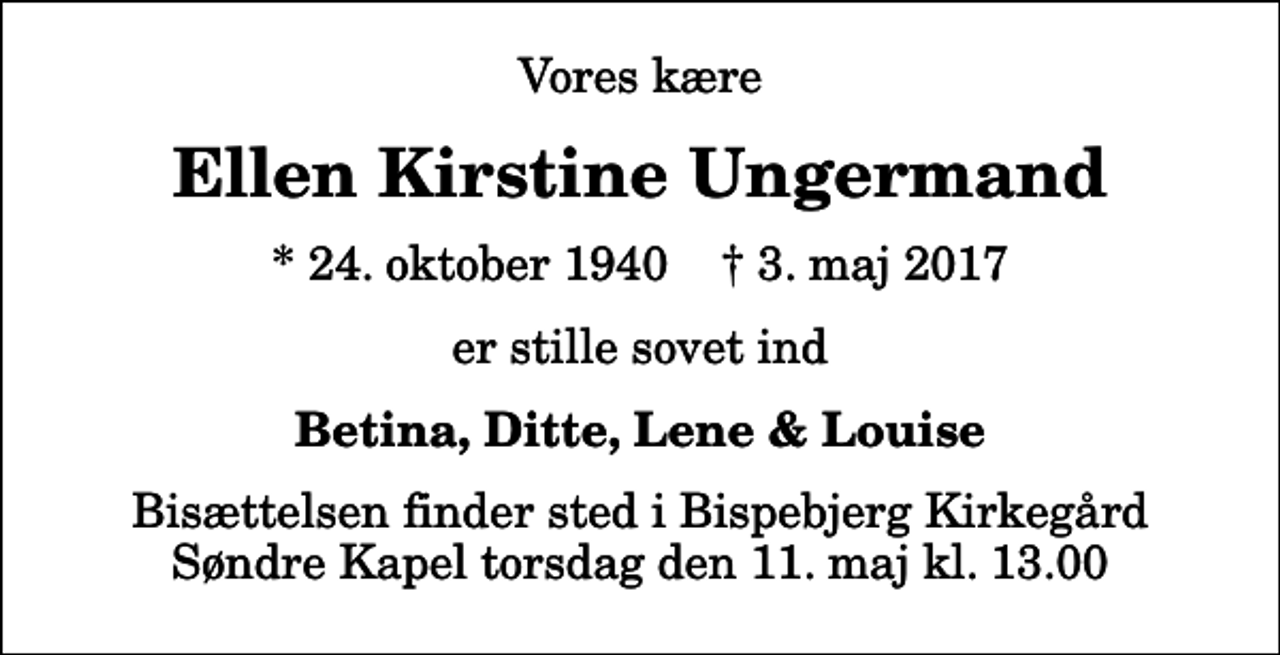 <p>Vores kære<br />Ellen Kirstine Ungermand<br />* 24. oktober 1940 ✝ 3. maj 2017<br />er stille sovet ind<br />Betina, Ditte, Lene &amp; Louise<br />Bisættelsen finder sted i Bispebjerg Kirkegård Søndre Kapel torsdag den 11. maj kl. 13.00</p>