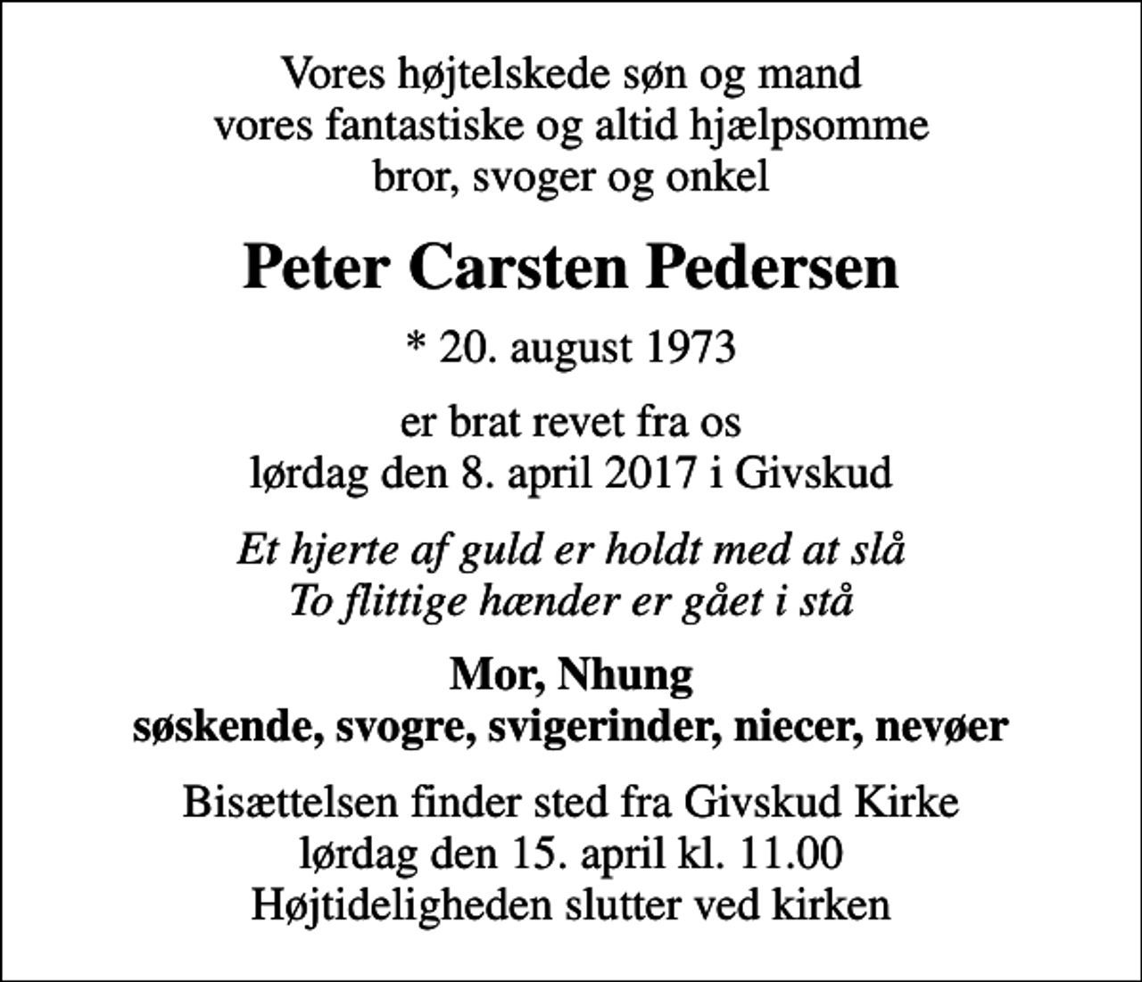 <p>Vores højtelskede søn og mand vores fantastiske og altid hjælpsomme bror, svoger og onkel<br />Peter Carsten Pedersen<br />* 20. august 1973<br />er brat revet fra os lørdag den 8. april 2017 i Givskud<br />Et hjerte af guld er holdt med at slå To flittige hænder er gået i stå<br />Mor, Nhung søskende, svogre, svigerinder, niecer, nevøer<br />Bisættelsen finder sted fra Givskud Kirke lørdag den 15. april kl. 11.00 Højtideligheden slutter ved kirken</p>