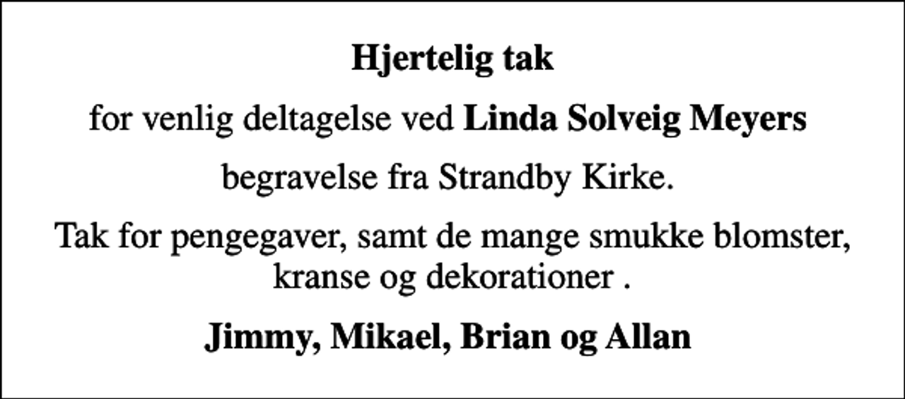 <p>Hjertelig tak<br />for venlig deltagelse ved <em>Linda Solveig Meyers<br />begravelse fra Strandby Kirke.<br />Tak for pengegaver, samt de mange smukke blomster, kranse og dekorationer .<br />Jimmy, Mikael, Brian og Allan</em></p>