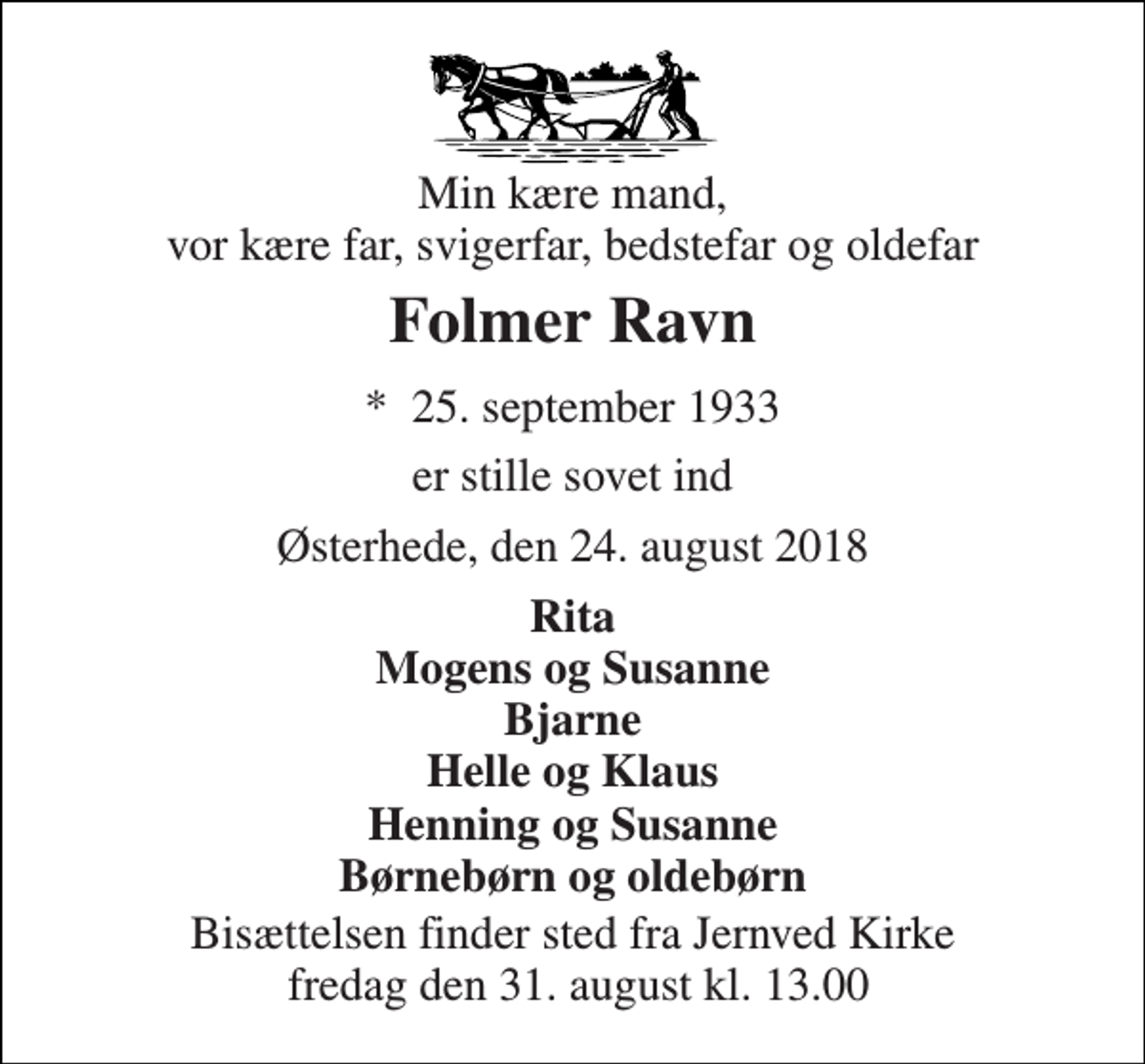 <p>Min kære mand, vor kære far, svigerfar, bedstefar og oldefar<br />Folmer Ravn<br />*​ 25. september 1933<br />er stille sovet ind<br />Østerhede, den 24. august 2018<br />Rita Mogens og Susanne Bjarne Helle og Klaus Henning og Susanne Børnebørn og oldebørn<br />Bisættelsen finder sted fra Jernved Kirke fredag den 31. august kl. 13.00</p>