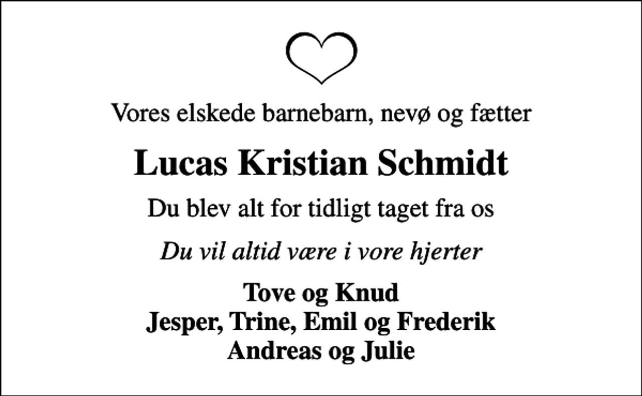 <p>Vores elskede barnebarn, nevø og fætter<br />Lucas Kristian Schmidt<br />Du blev alt for tidligt taget fra os<br />Du vil altid være i vore hjerter<br />Tove og Knud Jesper, Trine, Emil og Frederik Andreas og Julie</p>