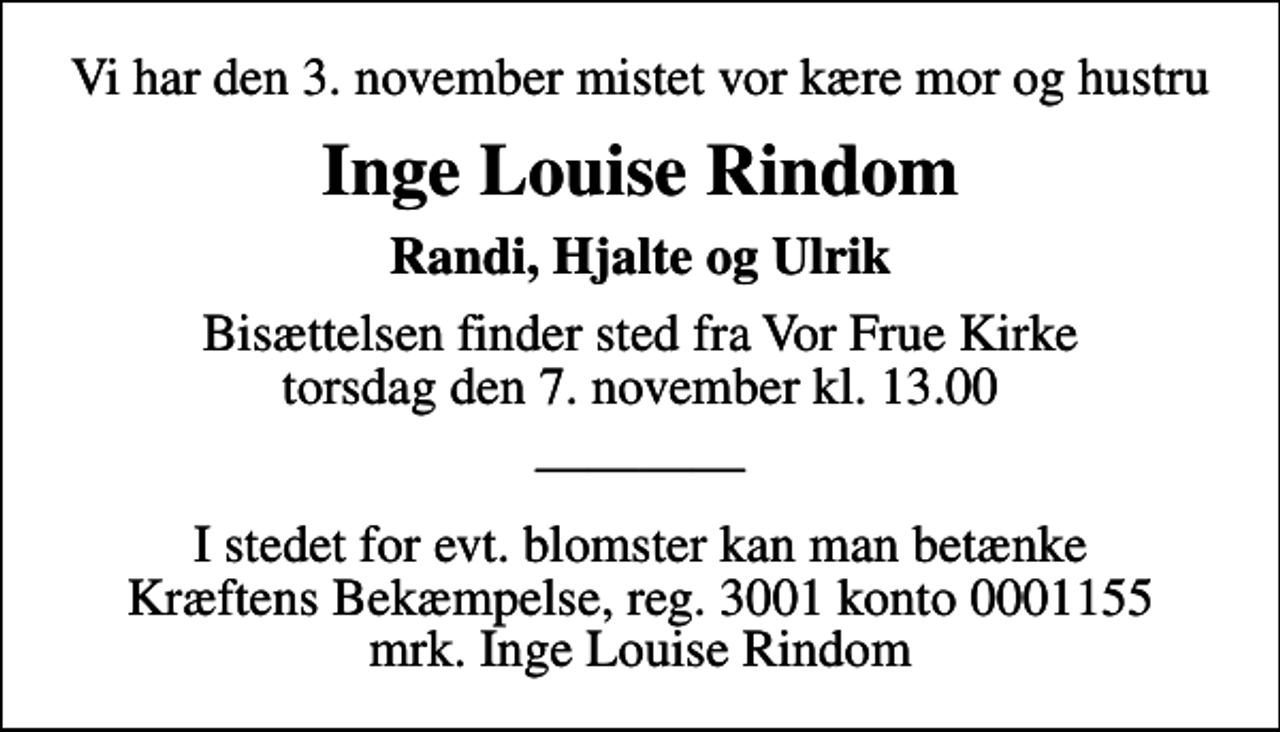 <p>Vi har den 3. november mistet vor kære mor og hustru<br />Inge Louise Rindom<br />Randi, Hjalte og Ulrik<br />Bisættelsen finder sted fra Vor Frue Kirke torsdag den 7. november kl. 13.00</p><p>I stedet for evt. blomster kan man betænke<br />Kræftens Bekæmpelse reg.3001konto0001155mrk. Inge Louise<br />Rindom</p>