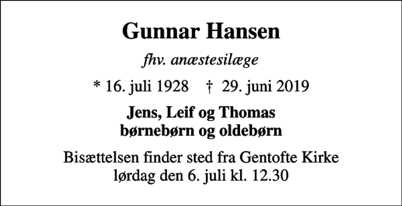 <p>Gunnar Hansen<br />fhv. anæstesilæge<br />* 16. juli 1928 ✝ 29. juni 2019<br />Jens, Leif og Thomas børnebørn og oldebørn<br />Bisættelsen finder sted fra Gentofte Kirke lørdag den 6. juli kl. 12.30</p>