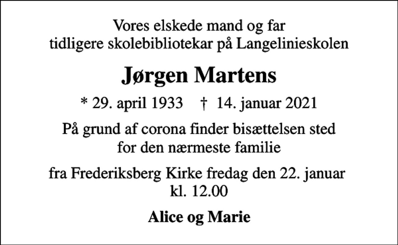<p>Vores elskede mand og far tidligere skolebibliotekar på Langelinieskolen<br />Jørgen Martens<br />* 29. april 1933 ✝ 14. januar 2021<br />På grund af corona finder bisættelsen sted for den nærmeste familie<br />fra Frederiksberg Kirke fredag den 22. januar kl. 12.00<br />Alice og Marie</p>