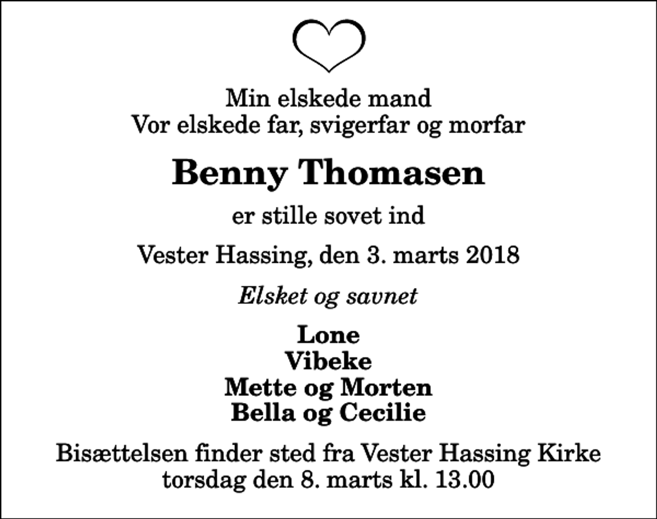 <p>Min elskede mand Vor elskede far, svigerfar og morfar<br />Benny Thomasen<br />er stille sovet ind<br />Vester Hassing, den 3. marts 2018<br />Elsket og savnet<br />Lone Vibeke Mette og Morten Bella og Cecilie<br />Bisættelsen finder sted fra Vester Hassing Kirke torsdag den 8. marts kl. 13.00</p>