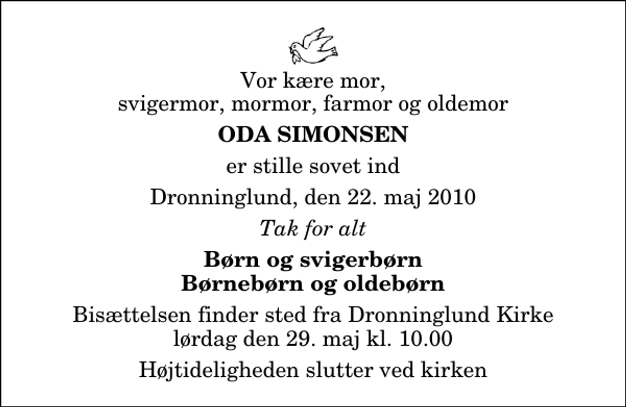 <p>Vor kære mor, svigermor, mormor, farmor og oldemor<br />Oda Simonsen<br />er stille sovet ind<br />Dronninglund, den 22. maj 2010<br />Tak for alt<br />Børn og svigerbørn Børnebørn og oldebørn<br />Bisættelsen finder sted fra Dronninglund Kirke lørdag den 29. maj kl. 10.00 Højtideligheden slutter ved kirken</p>