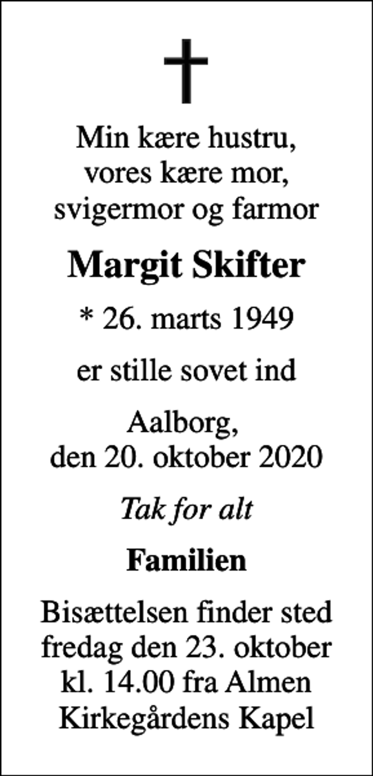 <p>Min kære hustru, vores kære mor, svigermor og farmor<br />Margit Skifter<br />* 26. marts 1949<br />er stille sovet ind<br />Aalborg, den 20. oktober 2020<br />Tak for alt<br />Familien<br />Bisættelsen finder sted fredag den 23. oktober kl. 14.00 fra Almen Kirkegårdens Kapel</p>