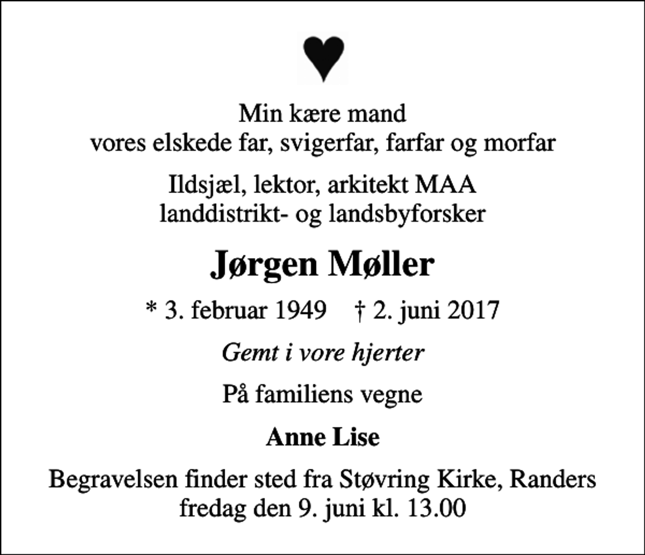 <p>Min kære mand vores elskede far, svigerfar, farfar og morfar<br />Ildsjæl, lektor, arkitekt MAA landdistrikt- og landsbyforsker<br />Jørgen Møller<br />* 3. februar 1949 ✝ 2. juni 2017<br />Gemt i vore hjerter<br />På familiens vegne<br />Anne Lise<br />Begravelsen finder sted fra Støvring Kirke, Randers fredag den 9. juni kl. 13.00</p>