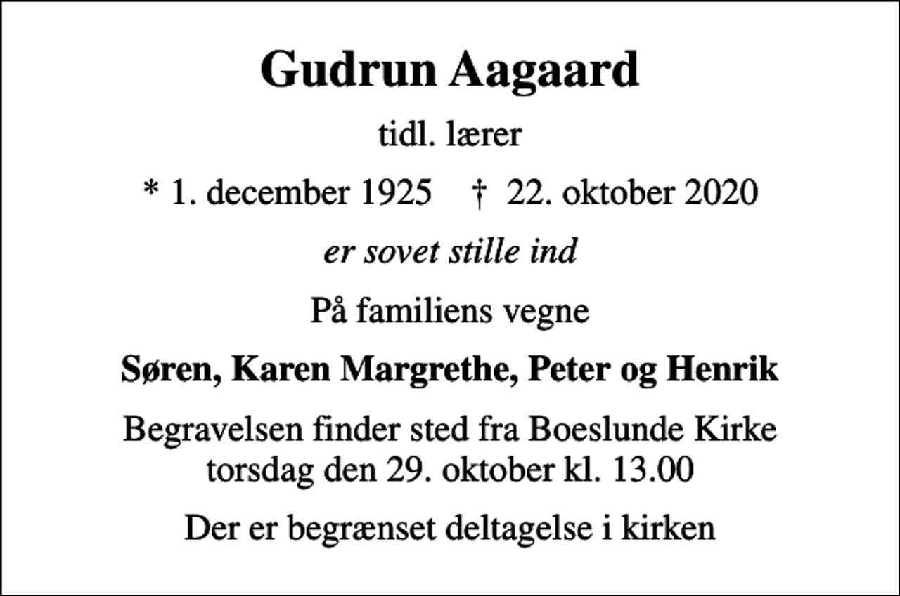 <p>Gudrun Aagaard<br />tidl. lærer<br />* 1. december 1925 ✝ 22. oktober 2020<br />er sovet stille ind<br />På familiens vegne<br />Søren, Karen Margrethe, Peter og Henrik<br />Begravelsen finder sted fra Boeslunde Kirke torsdag den 29. oktober kl. 13.00<br />Der er begrænset deltagelse i kirken</p>