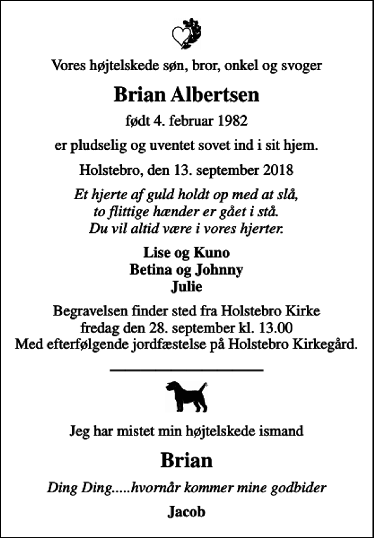 <p>Vores højtelskede søn, bror, onkel og svoger<br />Brian Albertsen<br />født 4. februar 1982<br />er pludselig og uventet sovet ind i sit hjem.<br />Holstebro, den 13. september 2018<br />Et hjerte af guld holdt op med at slå, to flittige hænder er gået i stå. Du vil altid være i vores hjerter.<br />Lise og Kuno Betina og Johnny Julie<br />Begravelsen finder sted fra Holstebro Kirke fredag den 28. september kl. 13.00 Med efterfølgende jordfæstelse på Holstebro Kirkegård.<br />Jeg har mistet min højtelskede ismand<br />Brian<br />Ding Ding.....hvornår kommer mine godbider<br />Jacob</p>