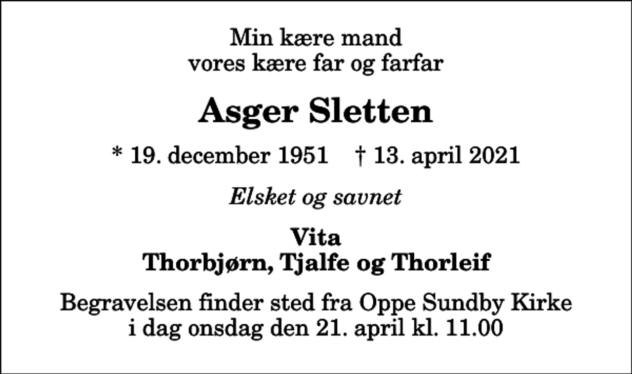<p>Min kære mand vores kære far og farfar<br />Asger Sletten<br />* 19. december 1951 ✝ 13. april 2021<br />Elsket og savnet<br />Vita Thorbjørn, Tjalfe og Thorleif<br />Begravelsen finder sted fra Oppe Sundby Kirke i dag onsdag den 21. april kl. 11.00</p>