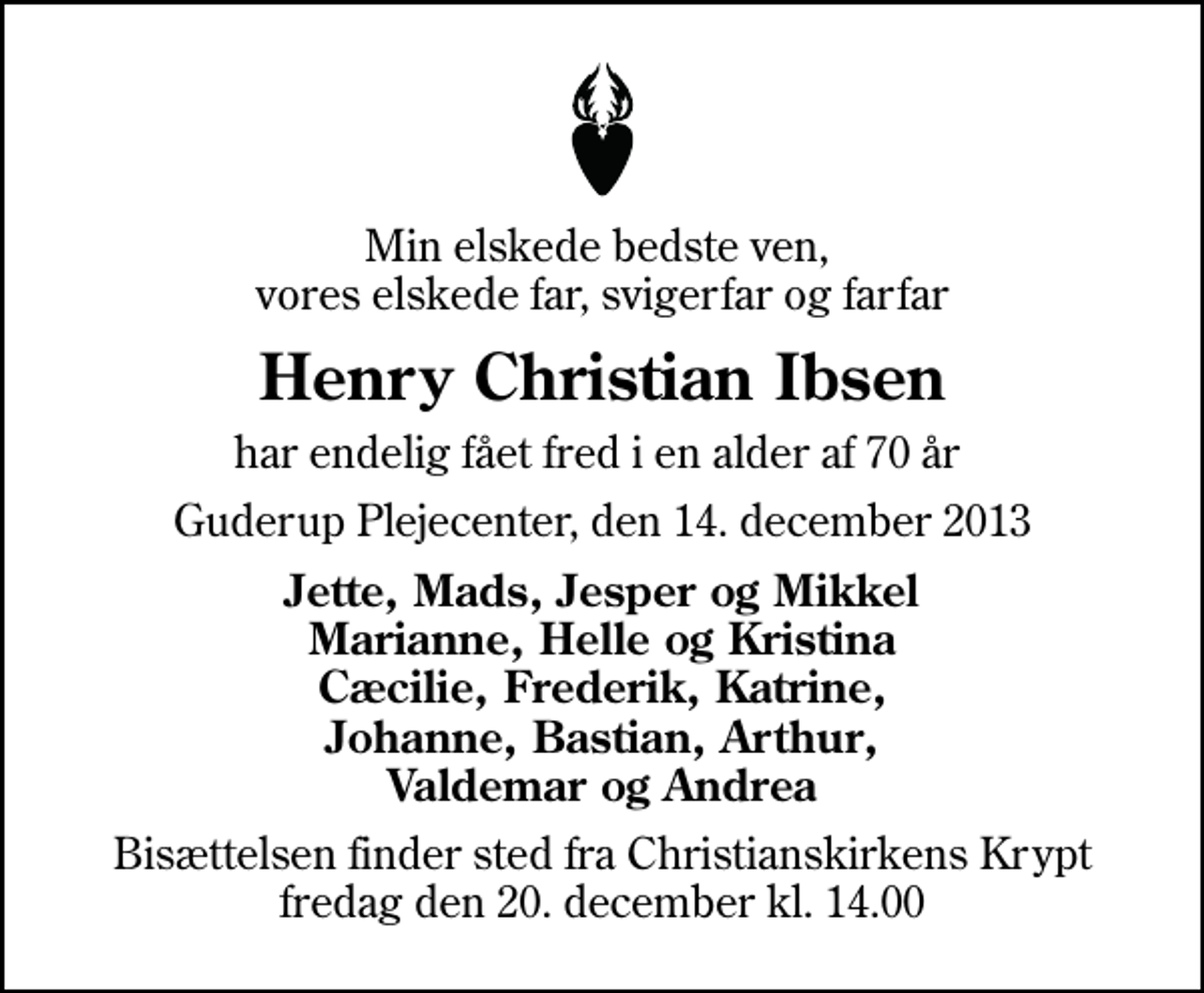 <p>Min elskede bedste ven, vores elskede far, svigerfar og farfar<br />Henry Christian Ibsen<br />har endelig fået fred i en alder af 70 år<br />Guderup Plejecenter, den 14. december 2013<br />Jette, Mads, Jesper og Mikkel Marianne, Helle og Kristina Cæcilie, Frederik, Katrine, Johanne, Bastian, Arthur, Valdemar og Andrea<br />Bisættelsen finder sted fra Christianskirkens Krypt fredag den 20. december kl. 14.00</p>