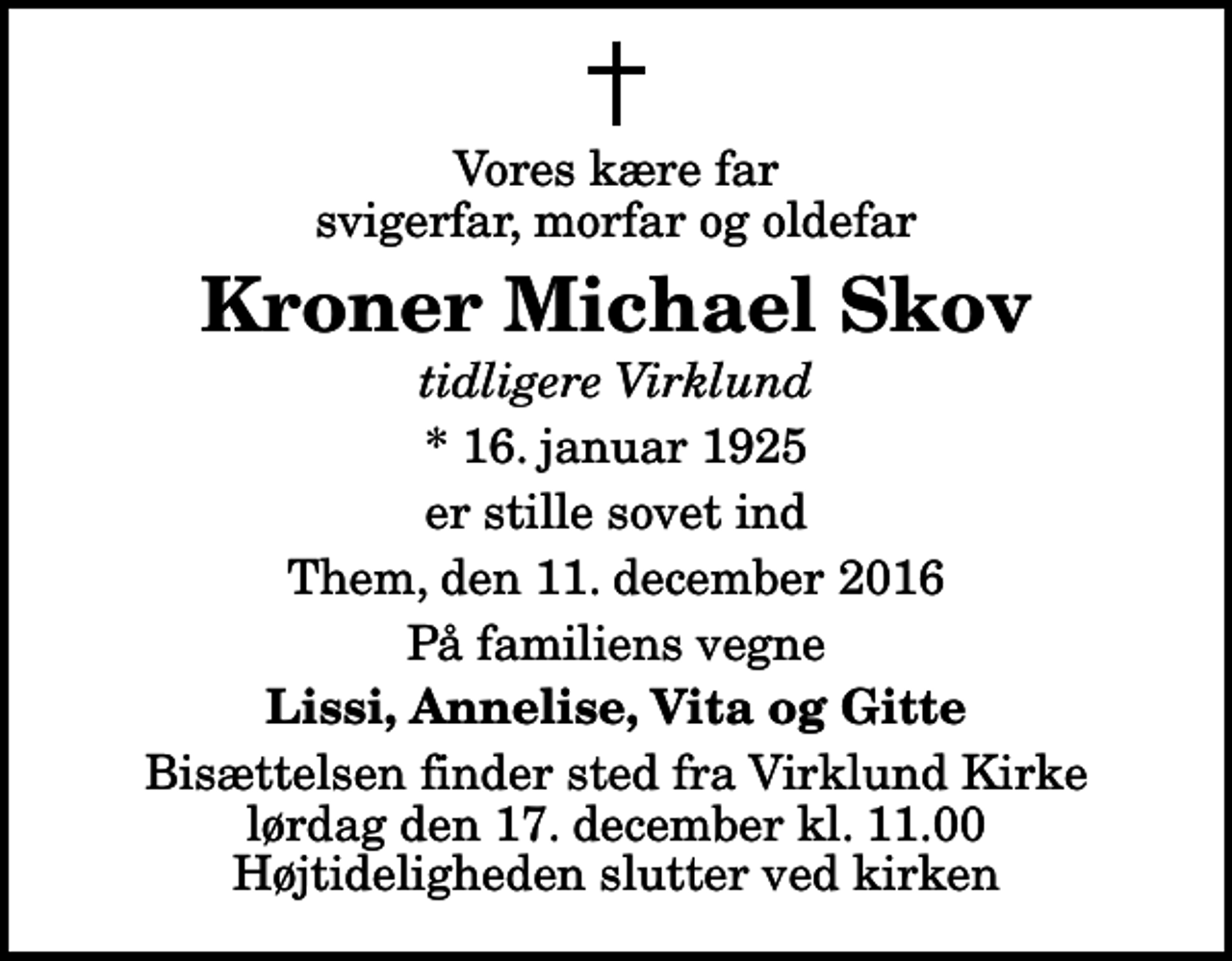 <p>Vores kære far svigerfar, morfar og oldefar<br />Kroner Michael Skov<br />tidligere Virklund<br />* 16. januar 1925<br />er stille sovet ind<br />Them, den 11. december 2016<br />På familiens vegne<br />Lissi, Annelise, Vita og Gitte<br />Bisættelsen finder sted fra Virklund Kirke lørdag den 17. december kl. 11.00 Højtideligheden slutter ved kirken</p>