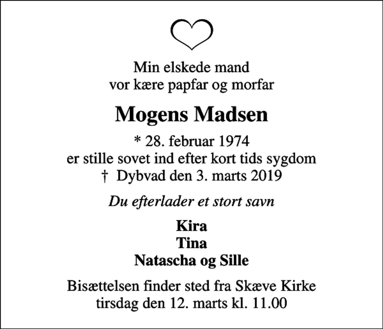 <p>Min elskede mand vor kære papfar og morfar<br />Mogens Madsen<br />* 28. februar 1974 er stille sovet ind efter kort tids sygdom<br />✝ Dybvad den 3. marts 2019<br />Du efterlader et stort savn<br />Kira Tina Natascha og Sille<br />Bisættelsen finder sted fra Skæve Kirke tirsdag den 12. marts kl. 11.00</p>