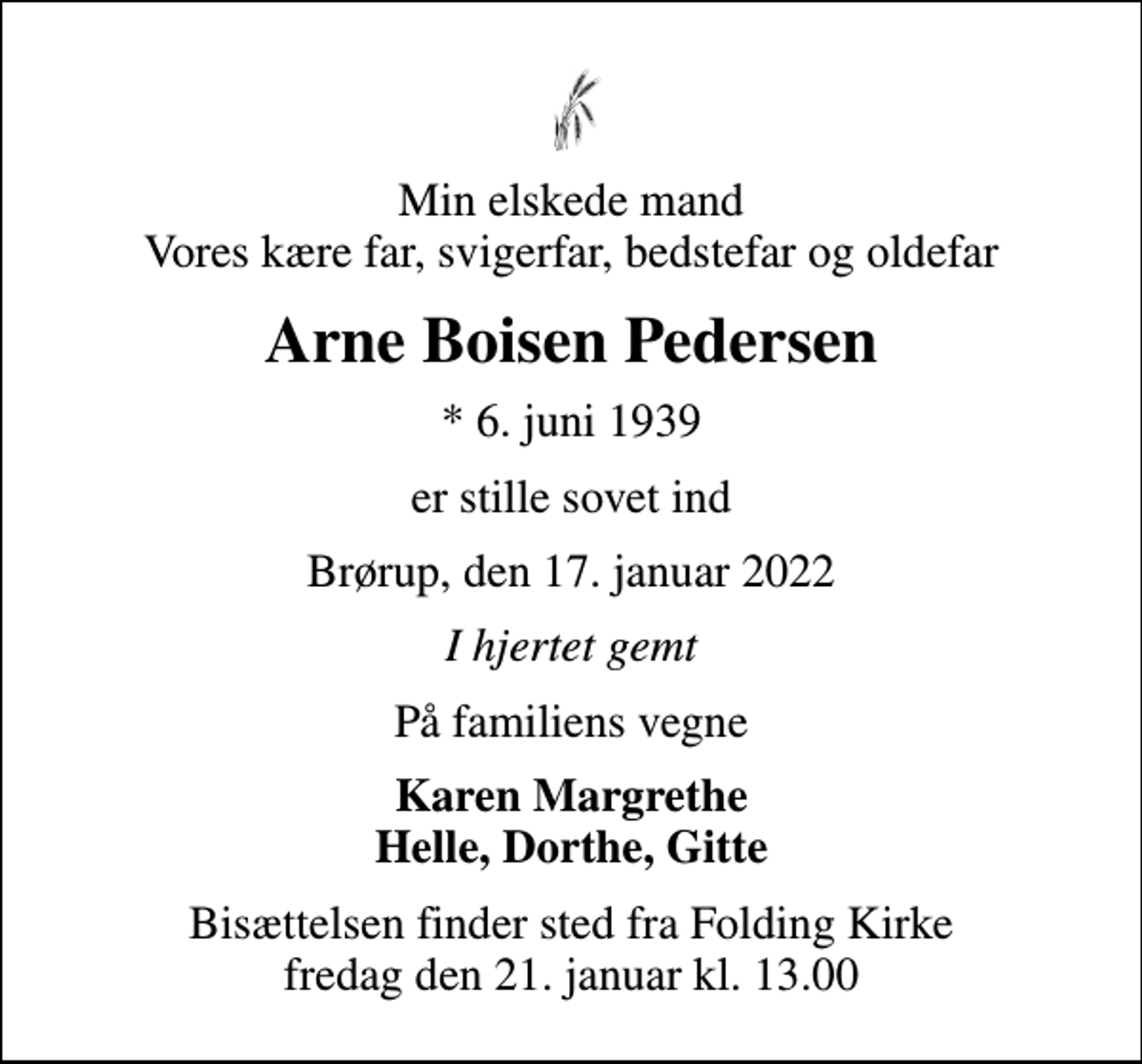 <p>Min elskede mand Vores kære far, svigerfar, bedstefar og oldefar<br />Arne Boisen Pedersen<br />* 6. juni 1939<br />er stille sovet ind<br />Brørup, den 17. januar 2022<br />I hjertet gemt<br />På familiens vegne<br />Karen Margrethe Helle, Dorthe, Gitte<br />Bisættelsen finder sted fra Folding Kirke fredag den 21. januar kl. 13.00</p>