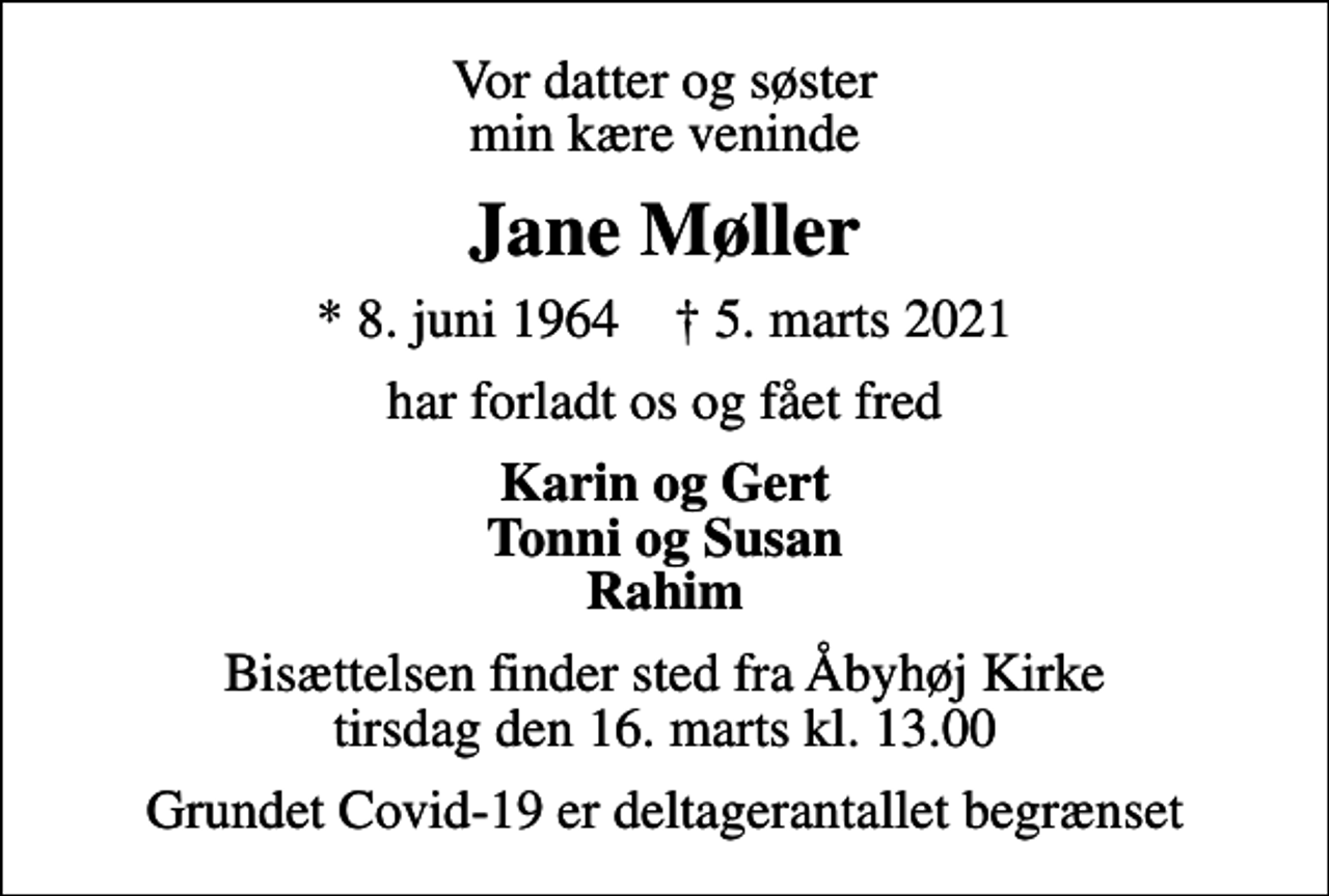 <p>Vor datter og søster min kære veninde<br />Jane Møller<br />* 8. juni 1964 ✝ 5. marts 2021<br />har forladt os og fået fred<br />Karin og Gert Tonni og Susan Rahim<br />Bisættelsen finder sted fra Åbyhøj Kirke tirsdag den 16. marts kl. 13.00<br />Grundet Covid-19 er deltagerantallet begrænset</p>