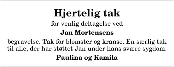 <p>Hjertelig tak<br />for venlig deltagelse ved<br />Jan Mortensens<br />begravelse. Tak for blomster og kranse. En særlig tak til alle, der har støttet Jan under hans svære sygdom.<br />Paulina og Kamila</p>