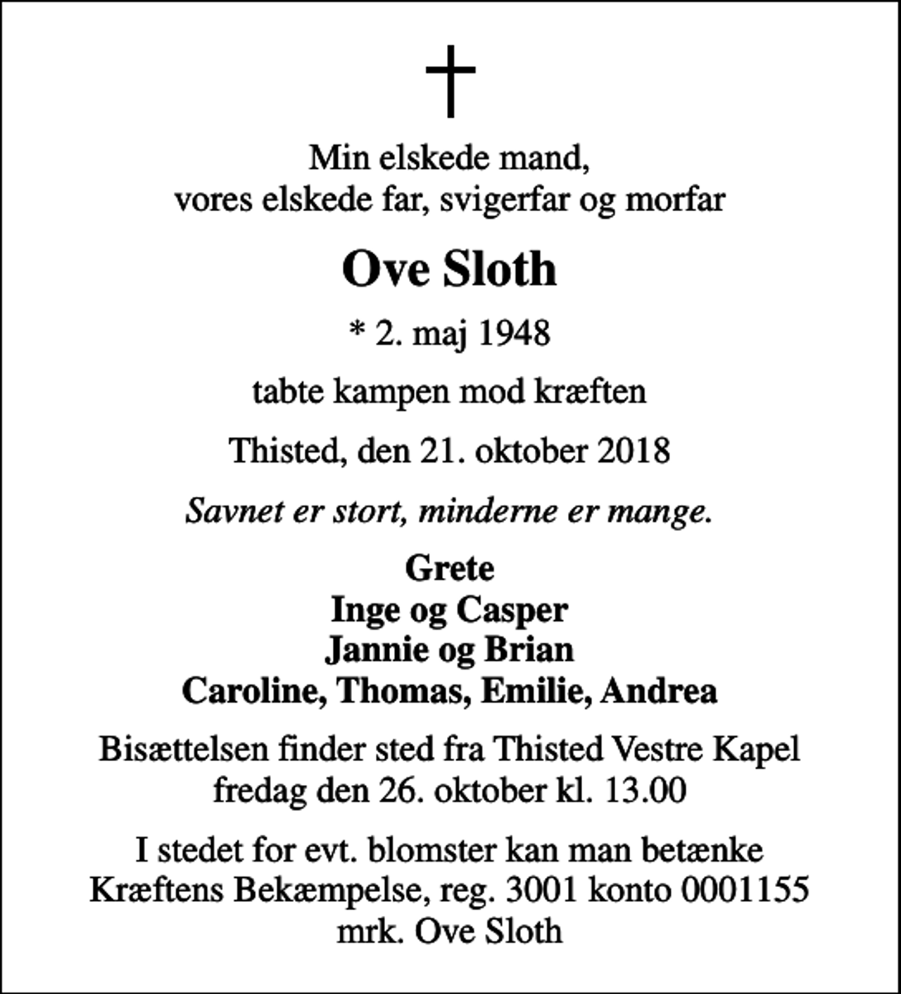 <p>Min elskede mand, vores elskede far, svigerfar og morfar<br />Ove Sloth<br />* 2. maj 1948<br />tabte kampen mod kræften<br />Thisted, den 21. oktober 2018<br />Savnet er stort, minderne er mange.<br />Grete Inge og Casper Jannie og Brian Caroline, Thomas, Emilie, Andrea<br />Bisættelsen finder sted fra Thisted Vestre Kapel fredag den 26. oktober kl. 13.00<br />I stedet for evt. blomster kan man betænke<br />Kræftens Bekæmpelse reg.3001konto0001155mrk. Ove<br />Sloth</p>