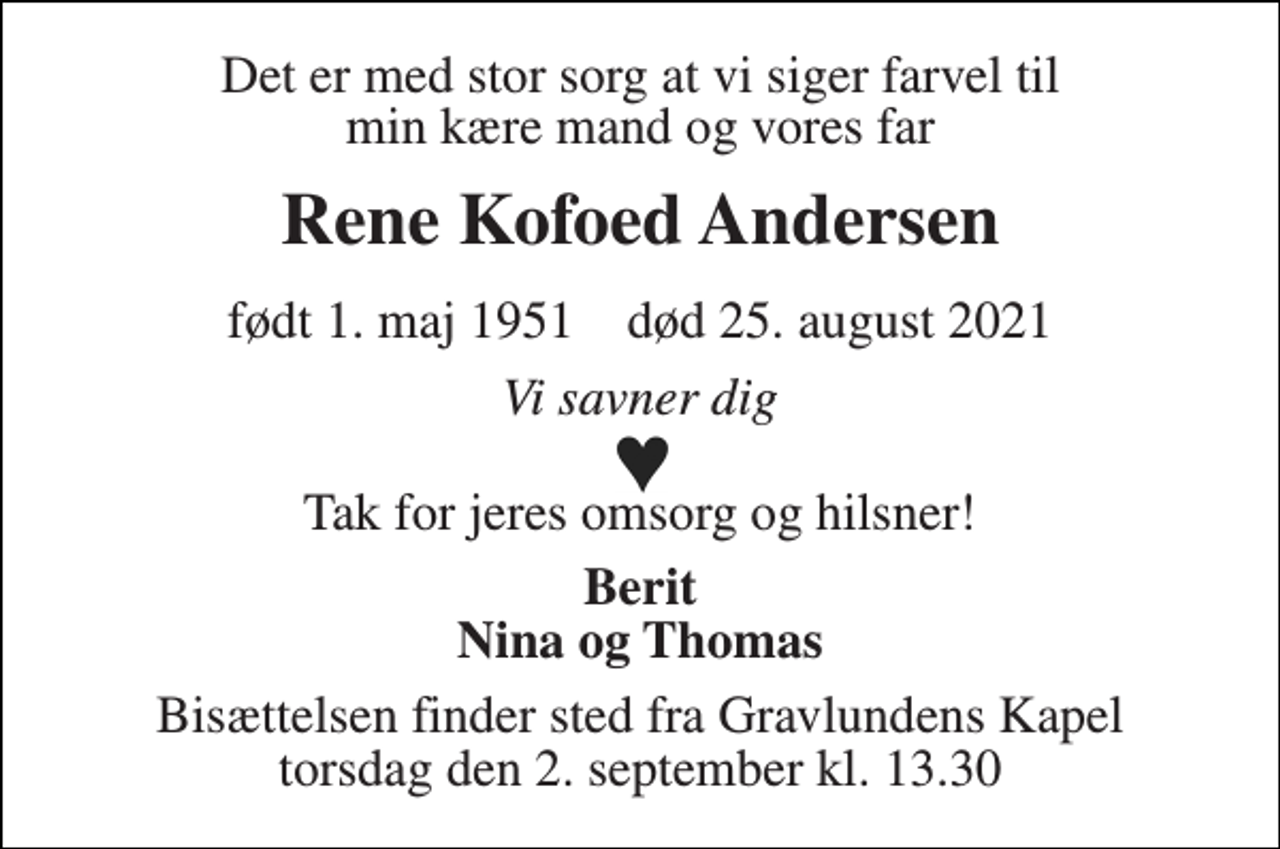 <p>Det er med stor sorg at vi siger farvel til min kære mand og vores far<br />Rene Kofoed Andersen<br />født 1. maj 1951​ død 25. august 2021<br />Vi savner dig<br />Tak for jeres omsorg og hilsner!<br />Berit Nina og Thomas<br />Bisættelsen​ finder sted fra Gravlundens Kapel​ torsdag den 2. september​ kl. 13.30</p>