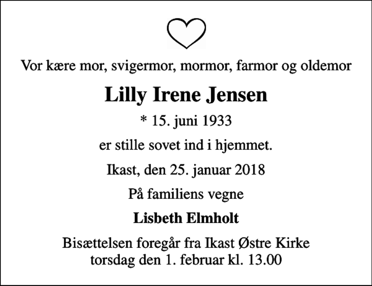 <p>Vor kære mor, svigermor, mormor, farmor og oldemor<br />Lilly Irene Jensen<br />* 15. juni 1933<br />er stille sovet ind i hjemmet.<br />Ikast, den 25. januar 2018<br />På familiens vegne<br />Lisbeth Elmholt<br />Bisættelsen foregår fra Ikast Østre Kirke torsdag den 1. februar kl. 13.00</p>