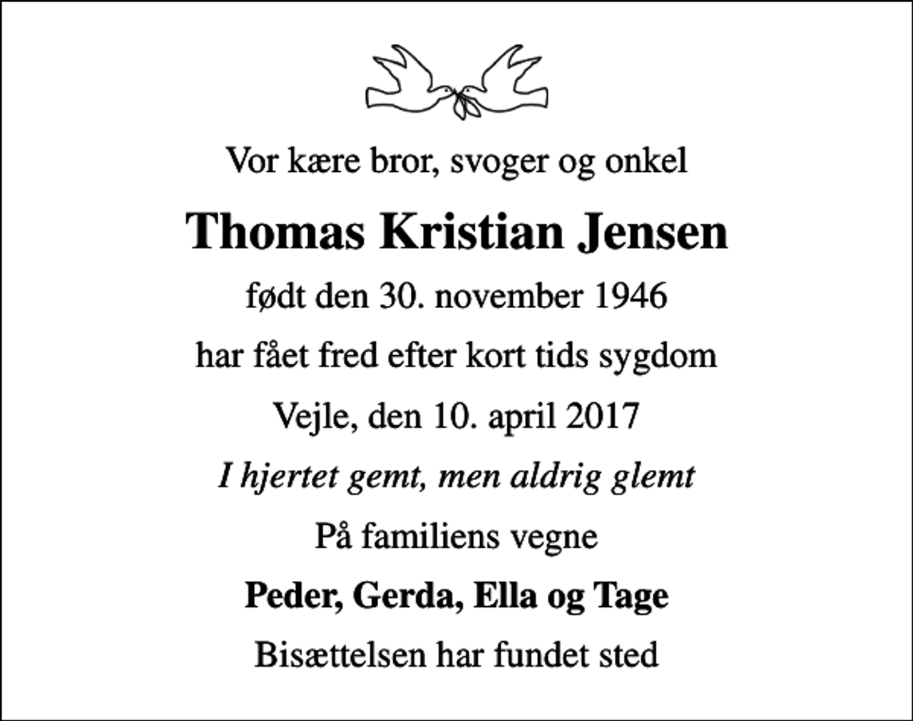 <p>Vor kære bror, svoger og onkel<br />Thomas Kristian Jensen<br />født den 30. november 1946<br />har fået fred efter kort tids sygdom<br />Vejle, den 10. april 2017<br />I hjertet gemt, men aldrig glemt<br />På familiens vegne<br />Peder, Gerda, Ella og Tage<br />Bisættelsen har fundet sted</p>