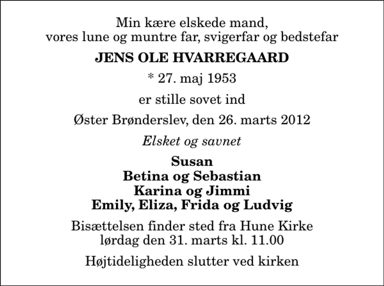 <p>Min kære elskede mand, vores lune og muntre far, svigerfar og bedstefar<br />Jens Ole Hvarregaard<br />* 27. maj 1953<br />er stille sovet ind<br />Øster Brønderslev, den 26. marts 2012<br />Elsket og savnet<br />Susan Betina og Sebastian Karina og Jimmi Emily, Eliza, Frida og Ludvig<br />Bisættelsen finder sted fra Hune Kirke lørdag den 31. marts kl. 11.00 Højtideligheden slutter ved kirken</p>