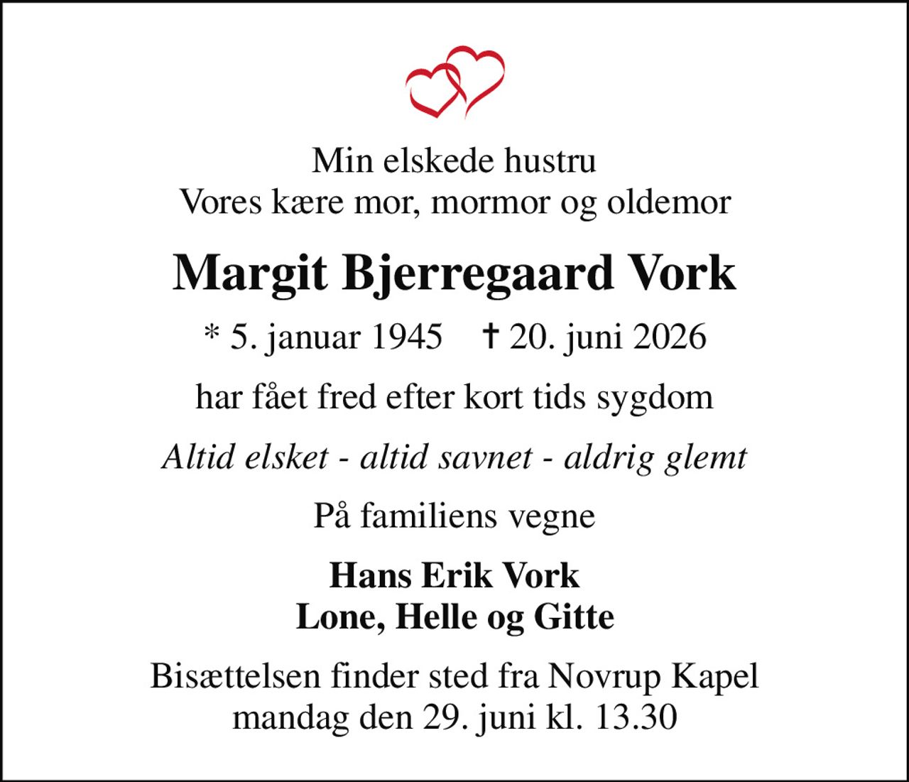 Min elskede hustru Vores kære mor, mormor og oldemor
Margit Bjerregaard Vork
* 5. januar 1945    ✝ 20. juni 2026
har fået fred efter kort tids sygdom
Altid elsket - altid savnet - aldrig glemt
På familiens vegne
Hans Erik Vork Lone, Helle og Gitte
Bisættelsen finder sted fra Novrup Kapel  mandag den 29. juni kl. 13.30