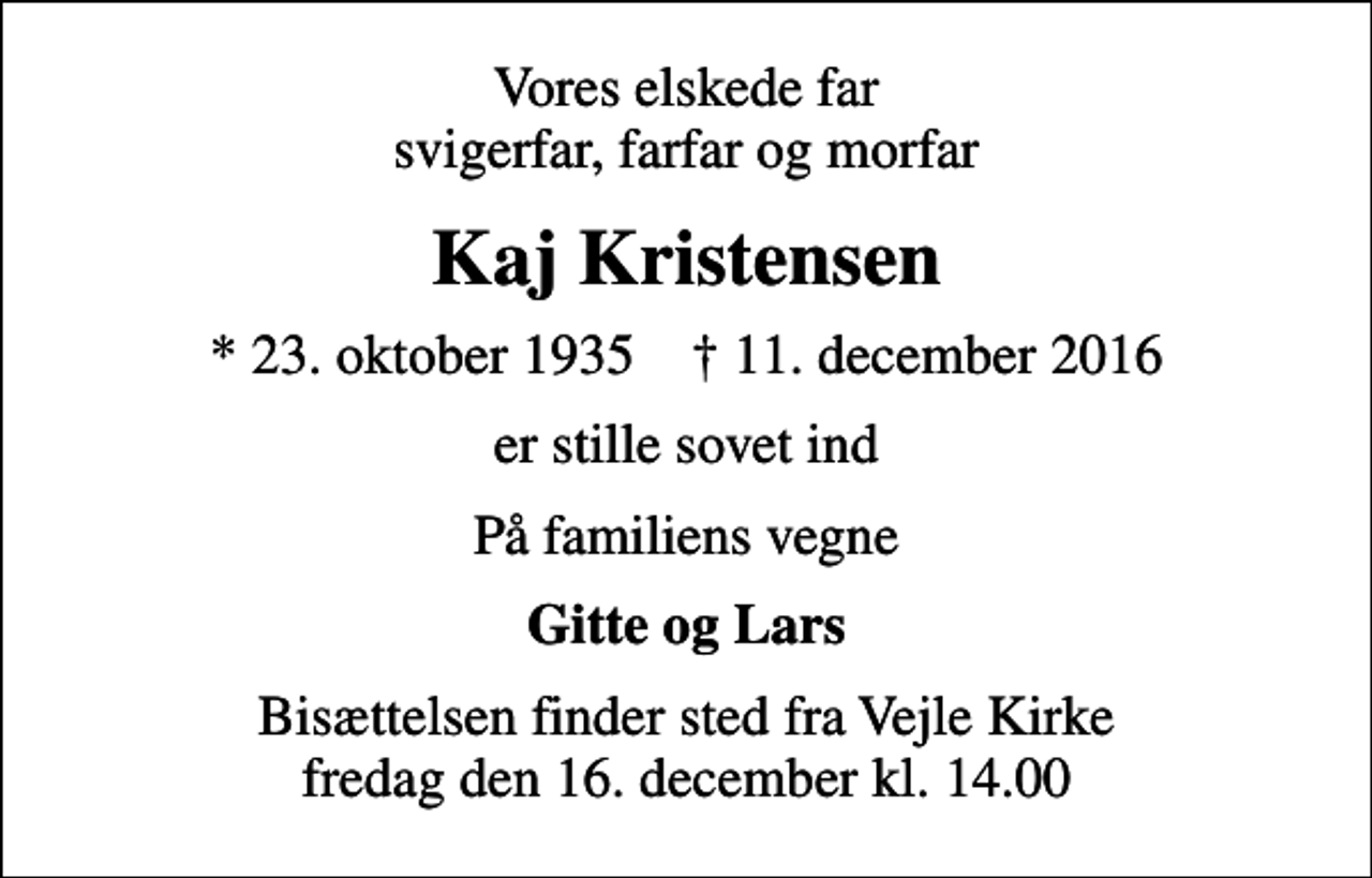 <p>Vores elskede far svigerfar, farfar og morfar<br />Kaj Kristensen<br />* 23. oktober 1935 ✝ 11. december 2016<br />er stille sovet ind<br />På familiens vegne<br />Gitte og Lars<br />Bisættelsen finder sted fra Vejle Kirke fredag den 16. december kl. 14.00</p>