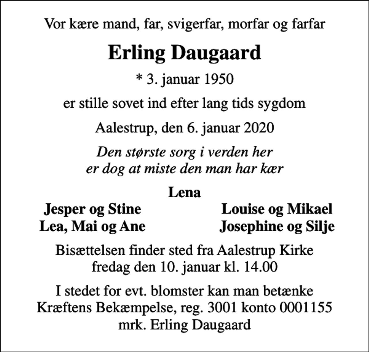 <p>Vor kære mand, far, svigerfar, morfar og farfar<br />Erling Daugaard<br />* 3. januar 1950<br />er stille sovet ind efter lang tids sygdom<br />Aalestrup, den 6. januar 2020<br />Den største sorg i verden her er dog at miste den man har kær<br />Lena<br />Jesper og Stine<br />Louise og Mikael<br />Lea, Mai og Ane<br />Josephine og Silje<br />Bisættelsen har fundet sted. Hjertelig tak for venlig deltagelse. En særlig tak til plejepersonalet for stor støtte og hjælp i den svære tid.</p>