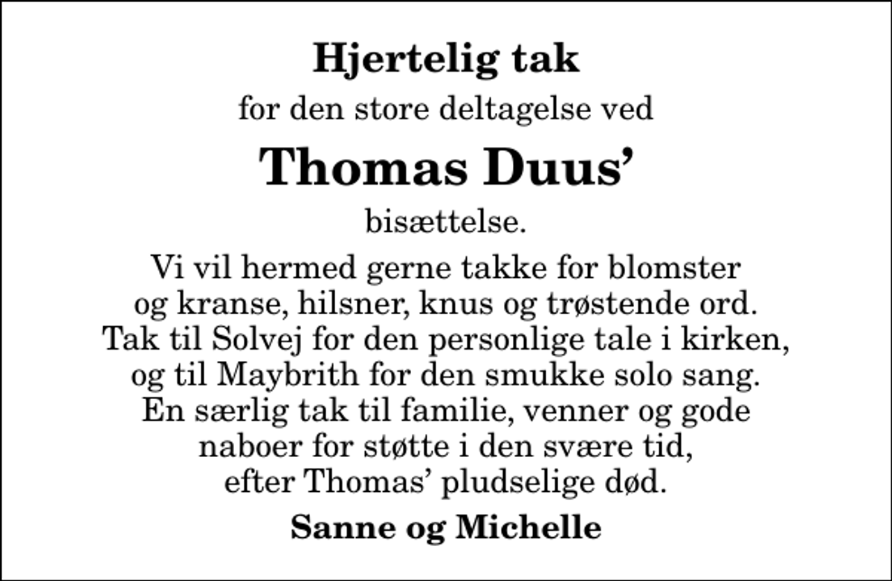 <p>Hjertelig tak<br />for den store deltagelse ved<br />Thomas Duus<br />bisættelse.<br />Vi vil hermed gerne takke for blomster og kranse, hilsner, knus og trøstende ord. Tak til Solvej for den personlige tale i kirken, og til Maybrith for den smukke solo sang. En særlig tak til familie, venner og gode naboer for støtte i den svære tid, efter Thomas pludselige død.<br />Sanne og Michelle</p>