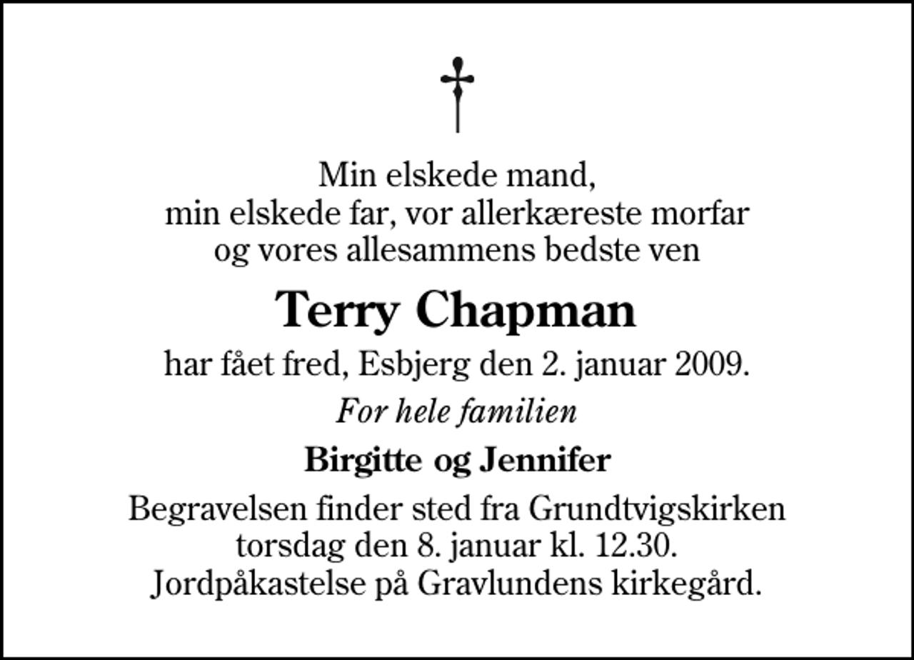 <p>Min elskede mand, min elskede far, vor allerkæreste morfar og vores allesammens bedste ven<br />Terry Chapman<br />har fået fred, Esbjerg den 2. januar 2009.<br />For hele familien<br />Birgitte og Jennifer<br />Begravelsen finder sted fra Grundtvigskirken torsdag den 8. januar kl. 12.30 Jordpåkastelse på Gravlundens kirkegård.</p>
