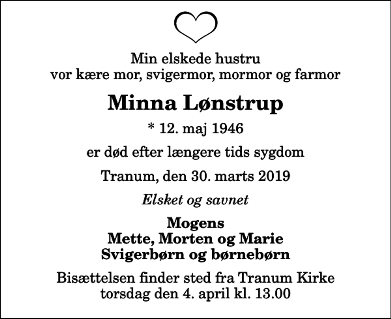 <p>Min elskede hustru vor kære mor, svigermor, mormor og farmor<br />Minna Lønstrup<br />* 12. maj 1946<br />er død efter længere tids sygdom<br />Tranum, den 30. marts 2019<br />Elsket og savnet<br />Mogens Mette, Morten og Marie Svigerbørn og børnebørn<br />Bisættelsen finder sted fra Tranum Kirke torsdag den 4. april kl. 13.00</p>