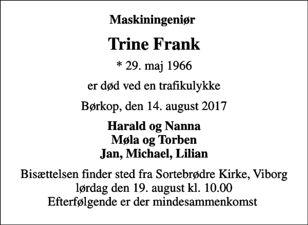 <p>Maskiningeniør<br />Trine Frank<br />* 29. maj 1966<br />er død ved en trafikulykke<br />Børkop, den 14. august 2017<br />Harald og Nanna Møla og Torben Jan, Michael, Lilian<br />Bisættelsen finder sted fra Sortebrødre Kirke, Viborg lørdag den 19. august kl. 10.00 Efterfølgende er der mindesammenkomst</p>