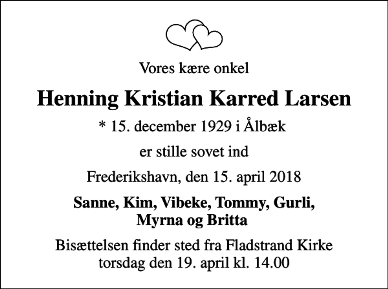 <p>Vores kære onkel<br />Henning Kristian Karred Larsen<br />* 15. december 1929 i Ålbæk<br />er stille sovet ind<br />Frederikshavn, den 15. april 2018<br />Sanne, Kim, Vibeke, Tommy, Gurli, Myrna og Britta<br />Bisættelsen finder sted fra Fladstrand Kirke torsdag den 19. april kl. 14.00</p>