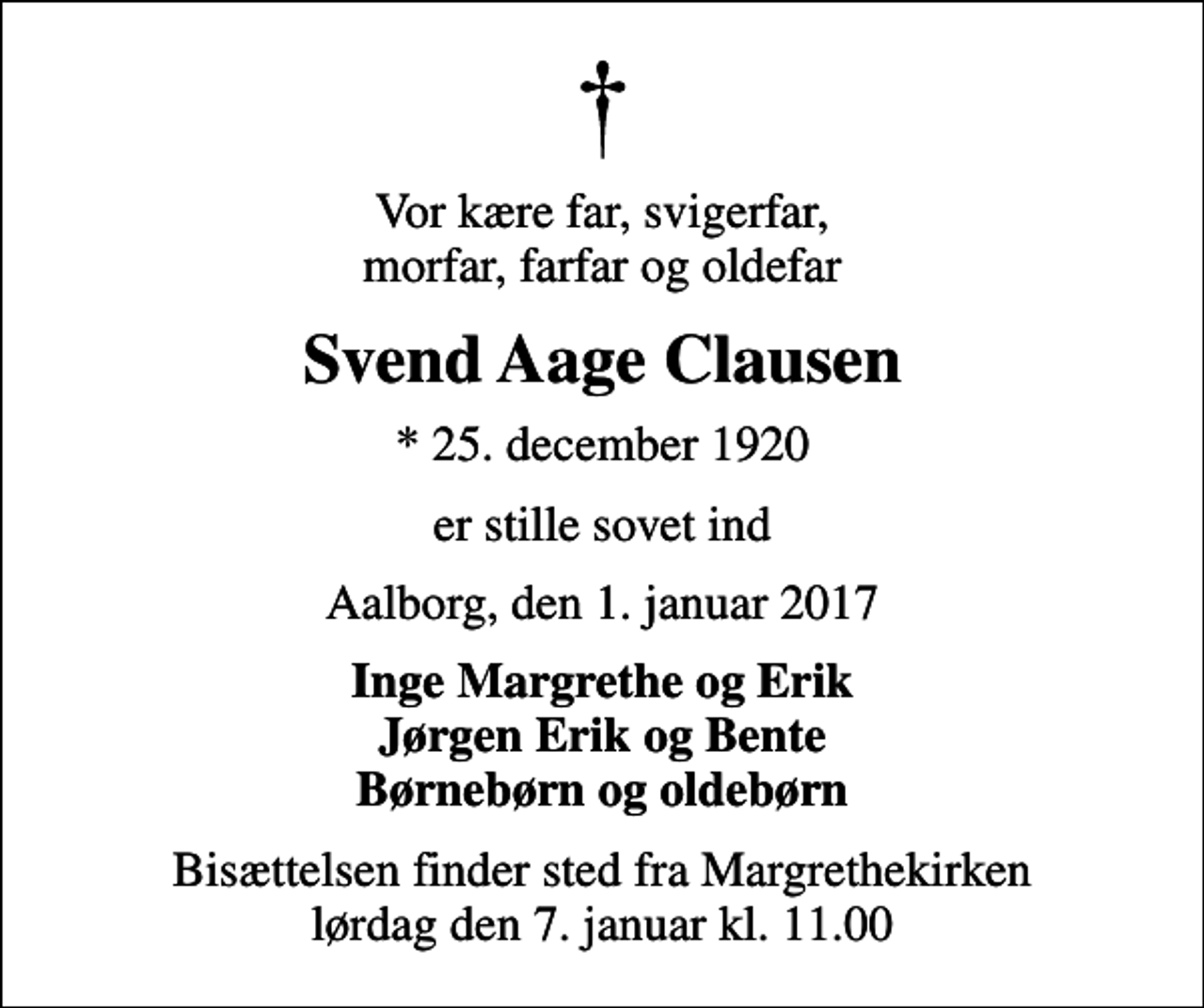 <p>Vor kære far, svigerfar, morfar, farfar og oldefar<br />Svend Aage Clausen<br />* 25. december 1920<br />er stille sovet ind<br />Aalborg, den 1. januar 2017<br />Inge Margrethe og Erik Jørgen Erik og Bente Børnebørn og oldebørn<br />Bisættelsen finder sted fra Margrethekirken lørdag den 7. januar kl. 11.00</p>